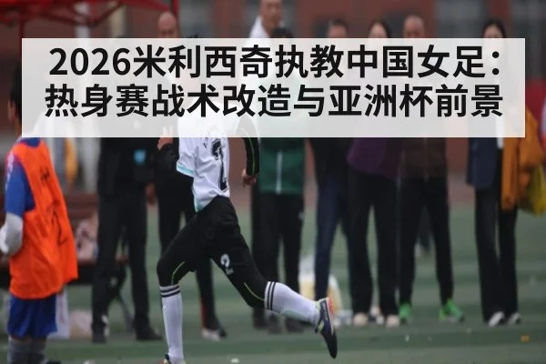 2026米利西奇执教中国女足：热身赛战术改造与亚洲杯前景