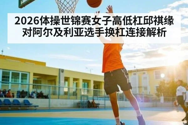 2026体操世锦赛女子高低杠邱祺缘对阿尔及利亚选手换杠连接解析