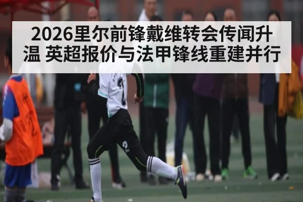 2026里尔前锋戴维转会传闻升温 英超报价与法甲锋线重建并行