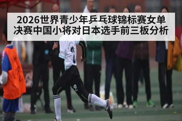 2026世界青少年乒乓球锦标赛女单决赛中国小将对日本选手前三板分析