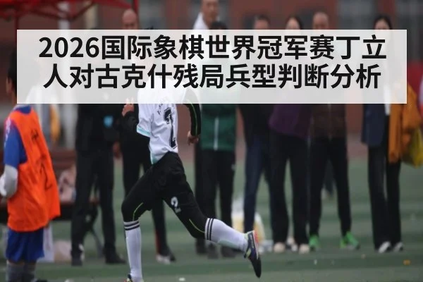 2026国际象棋世界冠军赛丁立人对古克什残局兵型判断分析